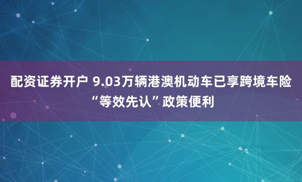 配资证券开户 9.03万辆港澳机动车已享跨境车险“等效先认”政策便利