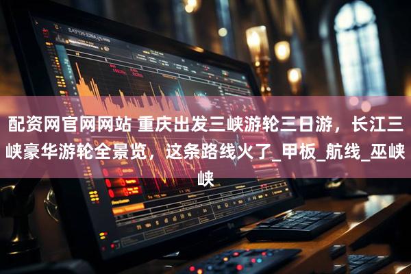 配资网官网网站 重庆出发三峡游轮三日游，长江三峡豪华游轮全景览，这条路线火了_甲板_航线_巫峡