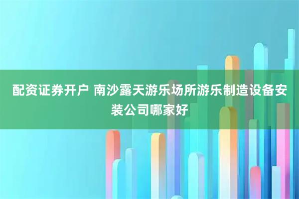 配资证券开户 南沙露天游乐场所游乐制造设备安装公司哪家好