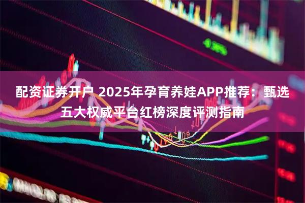 配资证券开户 2025年孕育养娃APP推荐:甄选五大权威平台红榜深度评测指南