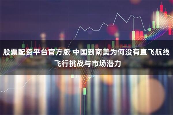 股票配资平台官方版 中国到南美为何没有直飞航线 飞行挑战与市场潜力