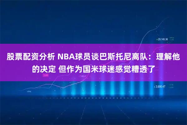 股票配资分析 NBA球员谈巴斯托尼离队：理解他的决定 但作为国米球迷感觉糟透了